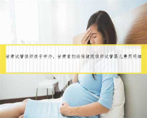 甘肃试管供卵孩子中介，甘肃省妇幼保健院供卵试管婴儿费用明细